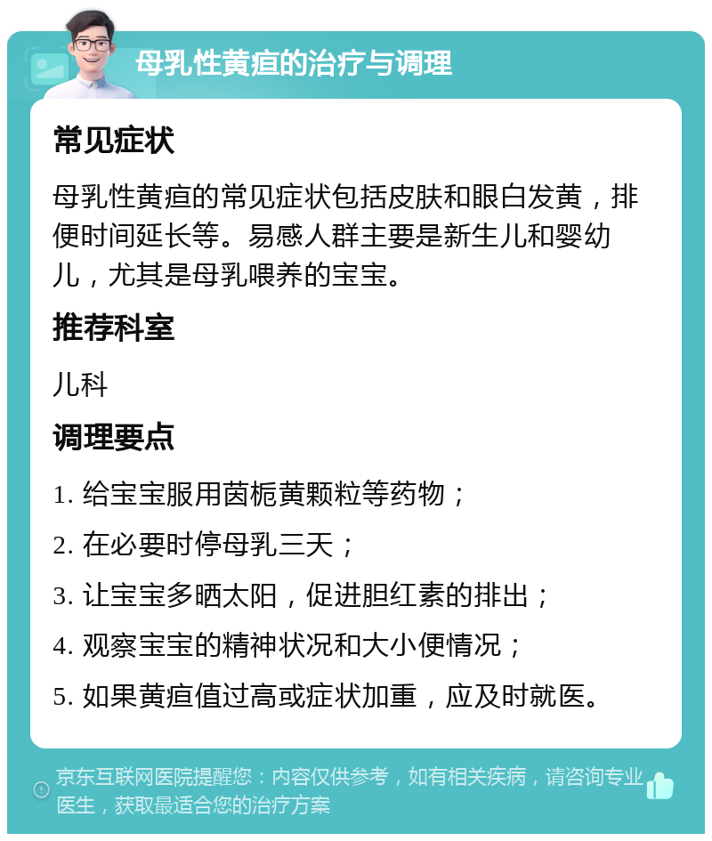 母乳性黄疸的治疗与调理 常见症状 母乳性黄疸的常见症状包括皮肤和眼白发黄，排便时间延长等。易感人群主要是新生儿和婴幼儿，尤其是母乳喂养的宝宝。 推荐科室 儿科 调理要点 1. 给宝宝服用茵栀黄颗粒等药物； 2. 在必要时停母乳三天； 3. 让宝宝多晒太阳，促进胆红素的排出； 4. 观察宝宝的精神状况和大小便情况； 5. 如果黄疸值过高或症状加重，应及时就医。