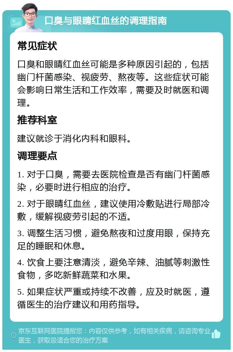 口臭与眼睛红血丝的调理指南 常见症状 口臭和眼睛红血丝可能是多种原因引起的，包括幽门杆菌感染、视疲劳、熬夜等。这些症状可能会影响日常生活和工作效率，需要及时就医和调理。 推荐科室 建议就诊于消化内科和眼科。 调理要点 1. 对于口臭，需要去医院检查是否有幽门杆菌感染，必要时进行相应的治疗。 2. 对于眼睛红血丝，建议使用冷敷贴进行局部冷敷，缓解视疲劳引起的不适。 3. 调整生活习惯，避免熬夜和过度用眼，保持充足的睡眠和休息。 4. 饮食上要注意清淡，避免辛辣、油腻等刺激性食物，多吃新鲜蔬菜和水果。 5. 如果症状严重或持续不改善，应及时就医，遵循医生的治疗建议和用药指导。