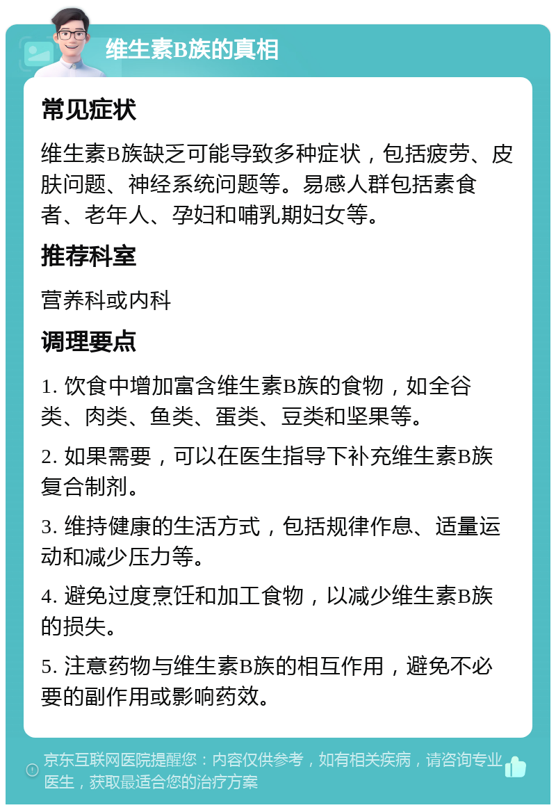 维生素B族的真相 常见症状 维生素B族缺乏可能导致多种症状，包括疲劳、皮肤问题、神经系统问题等。易感人群包括素食者、老年人、孕妇和哺乳期妇女等。 推荐科室 营养科或内科 调理要点 1. 饮食中增加富含维生素B族的食物，如全谷类、肉类、鱼类、蛋类、豆类和坚果等。 2. 如果需要，可以在医生指导下补充维生素B族复合制剂。 3. 维持健康的生活方式，包括规律作息、适量运动和减少压力等。 4. 避免过度烹饪和加工食物，以减少维生素B族的损失。 5. 注意药物与维生素B族的相互作用，避免不必要的副作用或影响药效。