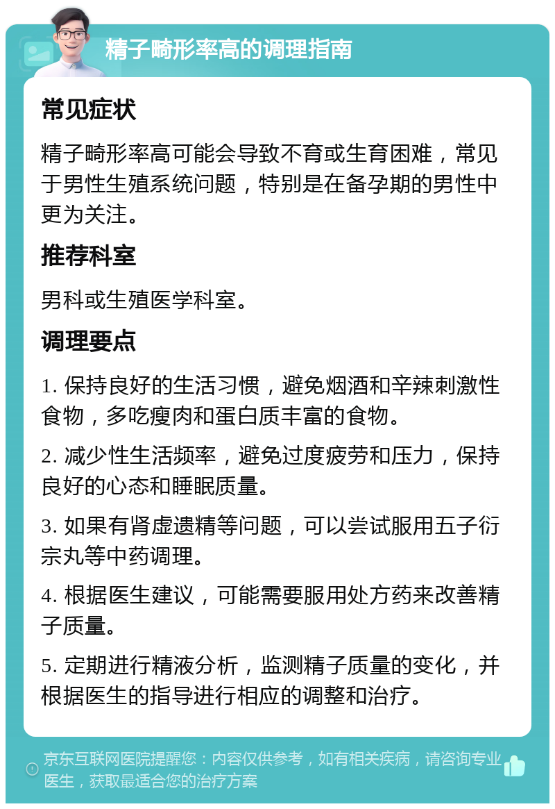 精子畸形率高的调理指南 常见症状 精子畸形率高可能会导致不育或生育困难，常见于男性生殖系统问题，特别是在备孕期的男性中更为关注。 推荐科室 男科或生殖医学科室。 调理要点 1. 保持良好的生活习惯，避免烟酒和辛辣刺激性食物，多吃瘦肉和蛋白质丰富的食物。 2. 减少性生活频率，避免过度疲劳和压力，保持良好的心态和睡眠质量。 3. 如果有肾虚遗精等问题，可以尝试服用五子衍宗丸等中药调理。 4. 根据医生建议，可能需要服用处方药来改善精子质量。 5. 定期进行精液分析，监测精子质量的变化，并根据医生的指导进行相应的调整和治疗。