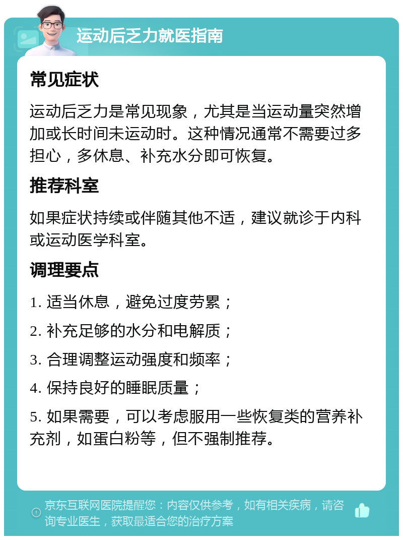 运动后乏力就医指南 常见症状 运动后乏力是常见现象，尤其是当运动量突然增加或长时间未运动时。这种情况通常不需要过多担心，多休息、补充水分即可恢复。 推荐科室 如果症状持续或伴随其他不适，建议就诊于内科或运动医学科室。 调理要点 1. 适当休息，避免过度劳累； 2. 补充足够的水分和电解质； 3. 合理调整运动强度和频率； 4. 保持良好的睡眠质量； 5. 如果需要，可以考虑服用一些恢复类的营养补充剂，如蛋白粉等，但不强制推荐。