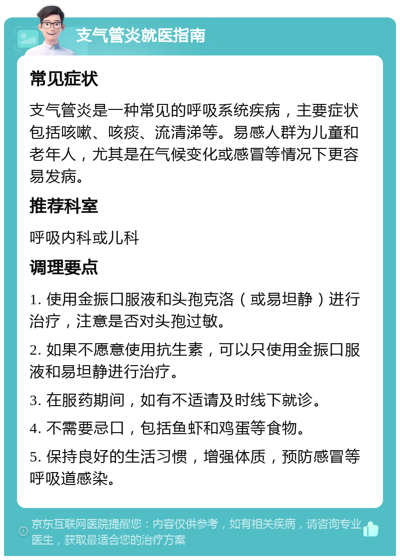 支气管炎就医指南 常见症状 支气管炎是一种常见的呼吸系统疾病，主要症状包括咳嗽、咳痰、流清涕等。易感人群为儿童和老年人，尤其是在气候变化或感冒等情况下更容易发病。 推荐科室 呼吸内科或儿科 调理要点 1. 使用金振口服液和头孢克洛（或易坦静）进行治疗，注意是否对头孢过敏。 2. 如果不愿意使用抗生素，可以只使用金振口服液和易坦静进行治疗。 3. 在服药期间，如有不适请及时线下就诊。 4. 不需要忌口，包括鱼虾和鸡蛋等食物。 5. 保持良好的生活习惯，增强体质，预防感冒等呼吸道感染。