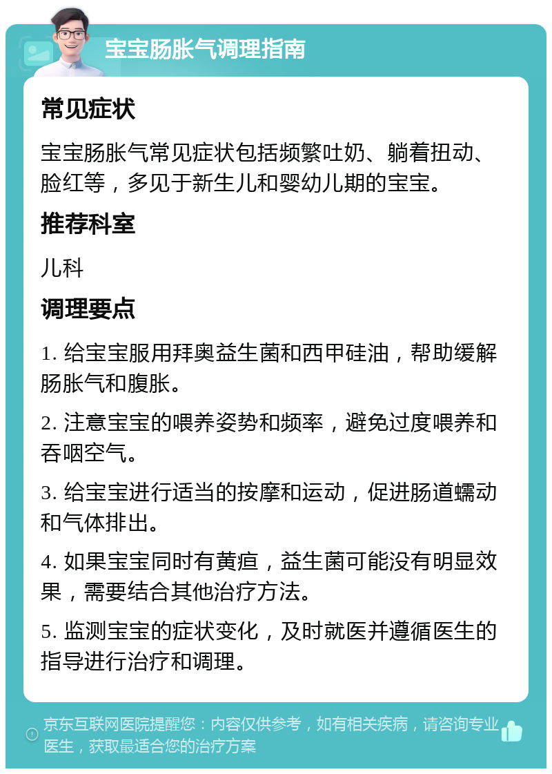 宝宝肠胀气调理指南 常见症状 宝宝肠胀气常见症状包括频繁吐奶、躺着扭动、脸红等，多见于新生儿和婴幼儿期的宝宝。 推荐科室 儿科 调理要点 1. 给宝宝服用拜奥益生菌和西甲硅油，帮助缓解肠胀气和腹胀。 2. 注意宝宝的喂养姿势和频率，避免过度喂养和吞咽空气。 3. 给宝宝进行适当的按摩和运动，促进肠道蠕动和气体排出。 4. 如果宝宝同时有黄疸，益生菌可能没有明显效果，需要结合其他治疗方法。 5. 监测宝宝的症状变化，及时就医并遵循医生的指导进行治疗和调理。