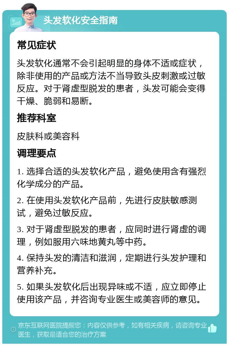 头发软化安全指南 常见症状 头发软化通常不会引起明显的身体不适或症状，除非使用的产品或方法不当导致头皮刺激或过敏反应。对于肾虚型脱发的患者，头发可能会变得干燥、脆弱和易断。 推荐科室 皮肤科或美容科 调理要点 1. 选择合适的头发软化产品，避免使用含有强烈化学成分的产品。 2. 在使用头发软化产品前，先进行皮肤敏感测试，避免过敏反应。 3. 对于肾虚型脱发的患者，应同时进行肾虚的调理，例如服用六味地黄丸等中药。 4. 保持头发的清洁和滋润，定期进行头发护理和营养补充。 5. 如果头发软化后出现异味或不适，应立即停止使用该产品，并咨询专业医生或美容师的意见。