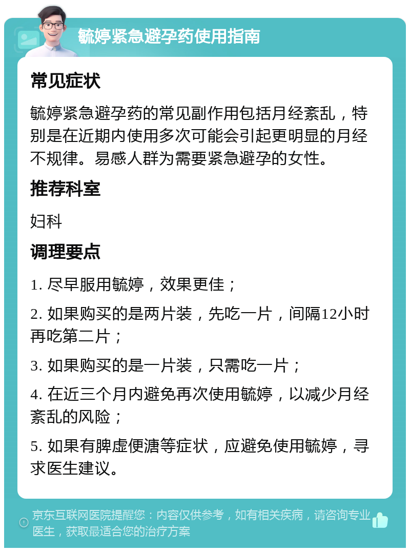 毓婷紧急避孕药使用指南 常见症状 毓婷紧急避孕药的常见副作用包括月经紊乱，特别是在近期内使用多次可能会引起更明显的月经不规律。易感人群为需要紧急避孕的女性。 推荐科室 妇科 调理要点 1. 尽早服用毓婷，效果更佳； 2. 如果购买的是两片装，先吃一片，间隔12小时再吃第二片； 3. 如果购买的是一片装，只需吃一片； 4. 在近三个月内避免再次使用毓婷，以减少月经紊乱的风险； 5. 如果有脾虚便溏等症状，应避免使用毓婷，寻求医生建议。