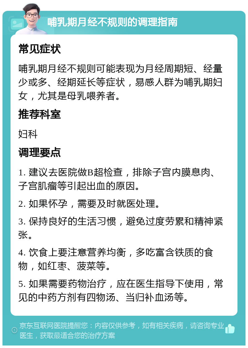 哺乳期月经不规则的调理指南 常见症状 哺乳期月经不规则可能表现为月经周期短、经量少或多、经期延长等症状，易感人群为哺乳期妇女，尤其是母乳喂养者。 推荐科室 妇科 调理要点 1. 建议去医院做B超检查，排除子宫内膜息肉、子宫肌瘤等引起出血的原因。 2. 如果怀孕，需要及时就医处理。 3. 保持良好的生活习惯，避免过度劳累和精神紧张。 4. 饮食上要注意营养均衡，多吃富含铁质的食物，如红枣、菠菜等。 5. 如果需要药物治疗，应在医生指导下使用，常见的中药方剂有四物汤、当归补血汤等。