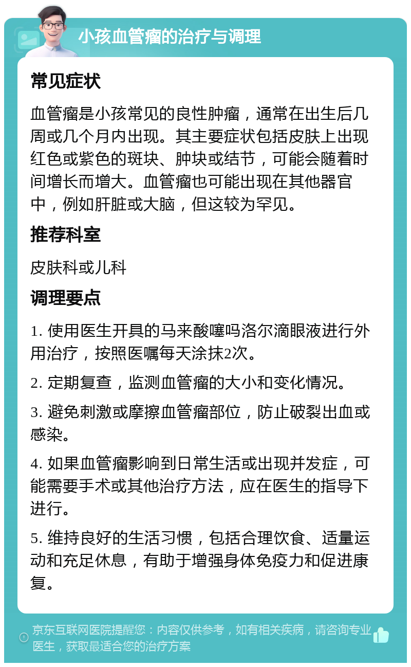 小孩血管瘤的治疗与调理 常见症状 血管瘤是小孩常见的良性肿瘤，通常在出生后几周或几个月内出现。其主要症状包括皮肤上出现红色或紫色的斑块、肿块或结节，可能会随着时间增长而增大。血管瘤也可能出现在其他器官中，例如肝脏或大脑，但这较为罕见。 推荐科室 皮肤科或儿科 调理要点 1. 使用医生开具的马来酸噻吗洛尔滴眼液进行外用治疗，按照医嘱每天涂抹2次。 2. 定期复查，监测血管瘤的大小和变化情况。 3. 避免刺激或摩擦血管瘤部位，防止破裂出血或感染。 4. 如果血管瘤影响到日常生活或出现并发症，可能需要手术或其他治疗方法，应在医生的指导下进行。 5. 维持良好的生活习惯，包括合理饮食、适量运动和充足休息，有助于增强身体免疫力和促进康复。