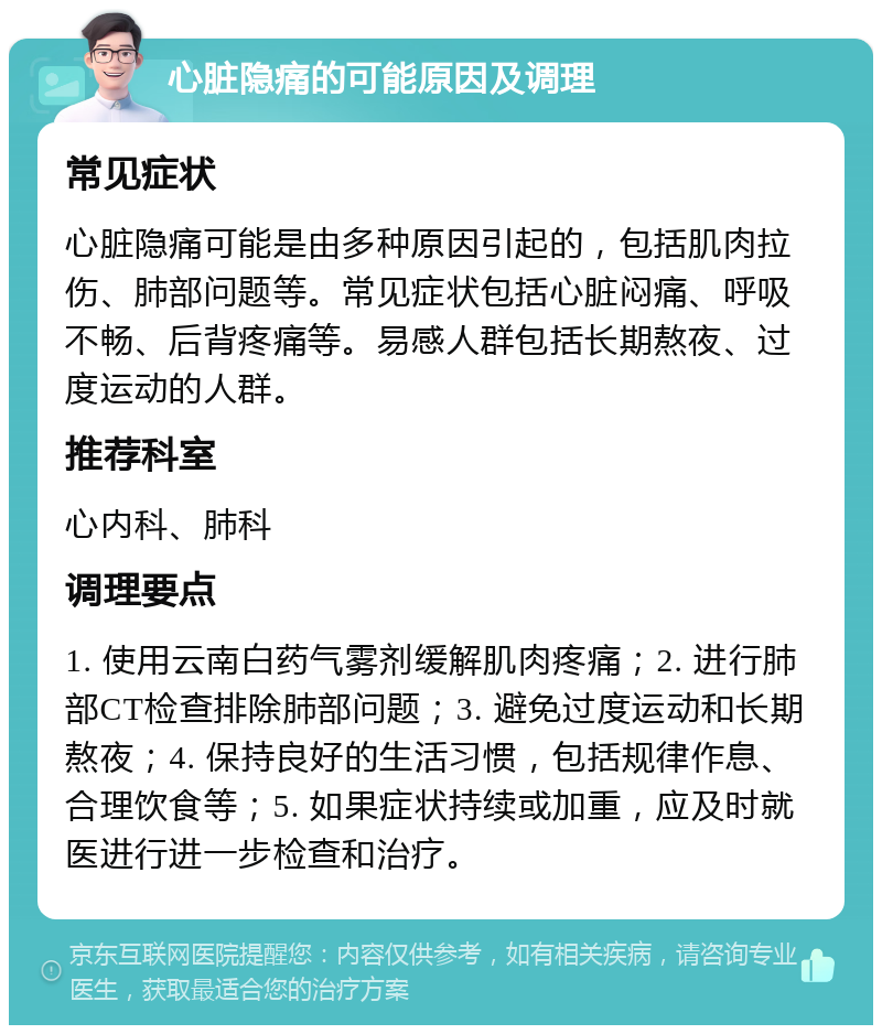 心脏隐痛的可能原因及调理 常见症状 心脏隐痛可能是由多种原因引起的，包括肌肉拉伤、肺部问题等。常见症状包括心脏闷痛、呼吸不畅、后背疼痛等。易感人群包括长期熬夜、过度运动的人群。 推荐科室 心内科、肺科 调理要点 1. 使用云南白药气雾剂缓解肌肉疼痛；2. 进行肺部CT检查排除肺部问题；3. 避免过度运动和长期熬夜；4. 保持良好的生活习惯，包括规律作息、合理饮食等；5. 如果症状持续或加重，应及时就医进行进一步检查和治疗。