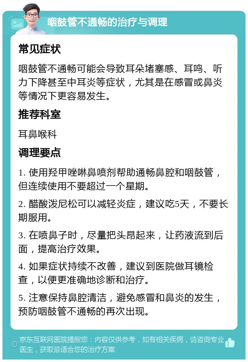 咽鼓管不通畅的治疗与调理 常见症状 咽鼓管不通畅可能会导致耳朵堵塞感、耳鸣、听力下降甚至中耳炎等症状，尤其是在感冒或鼻炎等情况下更容易发生。 推荐科室 耳鼻喉科 调理要点 1. 使用羟甲唑啉鼻喷剂帮助通畅鼻腔和咽鼓管，但连续使用不要超过一个星期。 2. 醋酸泼尼松可以减轻炎症，建议吃5天，不要长期服用。 3. 在喷鼻子时，尽量把头昂起来，让药液流到后面，提高治疗效果。 4. 如果症状持续不改善，建议到医院做耳镜检查，以便更准确地诊断和治疗。 5. 注意保持鼻腔清洁，避免感冒和鼻炎的发生，预防咽鼓管不通畅的再次出现。