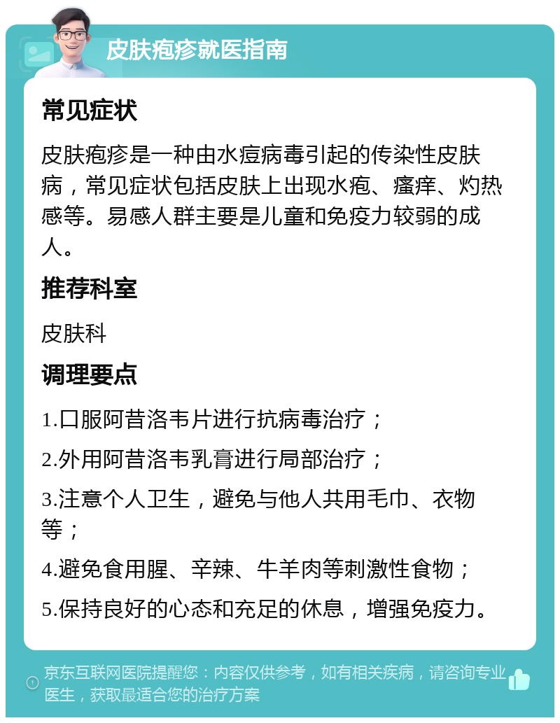 皮肤疱疹就医指南 常见症状 皮肤疱疹是一种由水痘病毒引起的传染性皮肤病，常见症状包括皮肤上出现水疱、瘙痒、灼热感等。易感人群主要是儿童和免疫力较弱的成人。 推荐科室 皮肤科 调理要点 1.口服阿昔洛韦片进行抗病毒治疗； 2.外用阿昔洛韦乳膏进行局部治疗； 3.注意个人卫生，避免与他人共用毛巾、衣物等； 4.避免食用腥、辛辣、牛羊肉等刺激性食物； 5.保持良好的心态和充足的休息，增强免疫力。