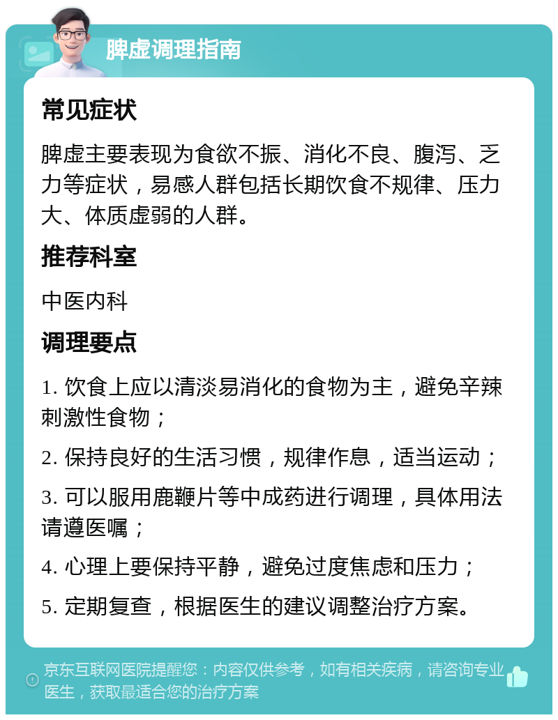 脾虚调理指南 常见症状 脾虚主要表现为食欲不振、消化不良、腹泻、乏力等症状，易感人群包括长期饮食不规律、压力大、体质虚弱的人群。 推荐科室 中医内科 调理要点 1. 饮食上应以清淡易消化的食物为主，避免辛辣刺激性食物； 2. 保持良好的生活习惯，规律作息，适当运动； 3. 可以服用鹿鞭片等中成药进行调理，具体用法请遵医嘱； 4. 心理上要保持平静，避免过度焦虑和压力； 5. 定期复查，根据医生的建议调整治疗方案。