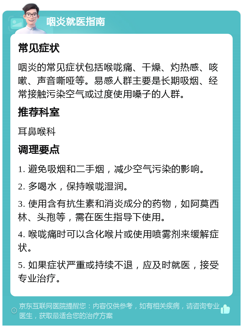 咽炎就医指南 常见症状 咽炎的常见症状包括喉咙痛、干燥、灼热感、咳嗽、声音嘶哑等。易感人群主要是长期吸烟、经常接触污染空气或过度使用嗓子的人群。 推荐科室 耳鼻喉科 调理要点 1. 避免吸烟和二手烟，减少空气污染的影响。 2. 多喝水，保持喉咙湿润。 3. 使用含有抗生素和消炎成分的药物，如阿莫西林、头孢等，需在医生指导下使用。 4. 喉咙痛时可以含化喉片或使用喷雾剂来缓解症状。 5. 如果症状严重或持续不退，应及时就医，接受专业治疗。