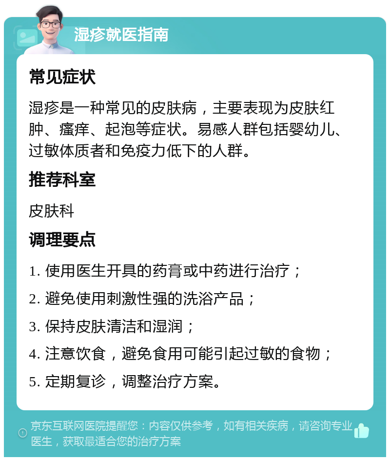 湿疹就医指南 常见症状 湿疹是一种常见的皮肤病，主要表现为皮肤红肿、瘙痒、起泡等症状。易感人群包括婴幼儿、过敏体质者和免疫力低下的人群。 推荐科室 皮肤科 调理要点 1. 使用医生开具的药膏或中药进行治疗； 2. 避免使用刺激性强的洗浴产品； 3. 保持皮肤清洁和湿润； 4. 注意饮食，避免食用可能引起过敏的食物； 5. 定期复诊，调整治疗方案。