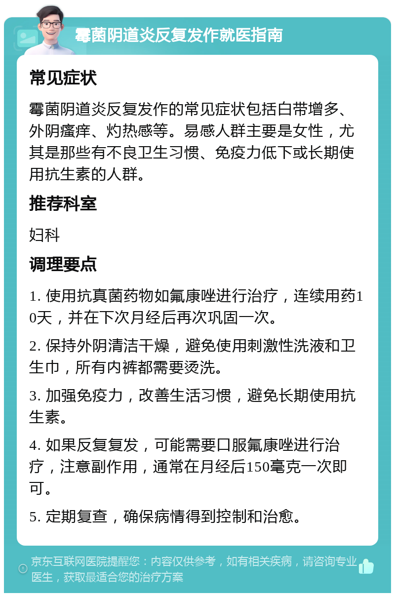 霉菌阴道炎反复发作就医指南 常见症状 霉菌阴道炎反复发作的常见症状包括白带增多、外阴瘙痒、灼热感等。易感人群主要是女性，尤其是那些有不良卫生习惯、免疫力低下或长期使用抗生素的人群。 推荐科室 妇科 调理要点 1. 使用抗真菌药物如氟康唑进行治疗，连续用药10天，并在下次月经后再次巩固一次。 2. 保持外阴清洁干燥，避免使用刺激性洗液和卫生巾，所有内裤都需要烫洗。 3. 加强免疫力，改善生活习惯，避免长期使用抗生素。 4. 如果反复复发，可能需要口服氟康唑进行治疗，注意副作用，通常在月经后150毫克一次即可。 5. 定期复查，确保病情得到控制和治愈。