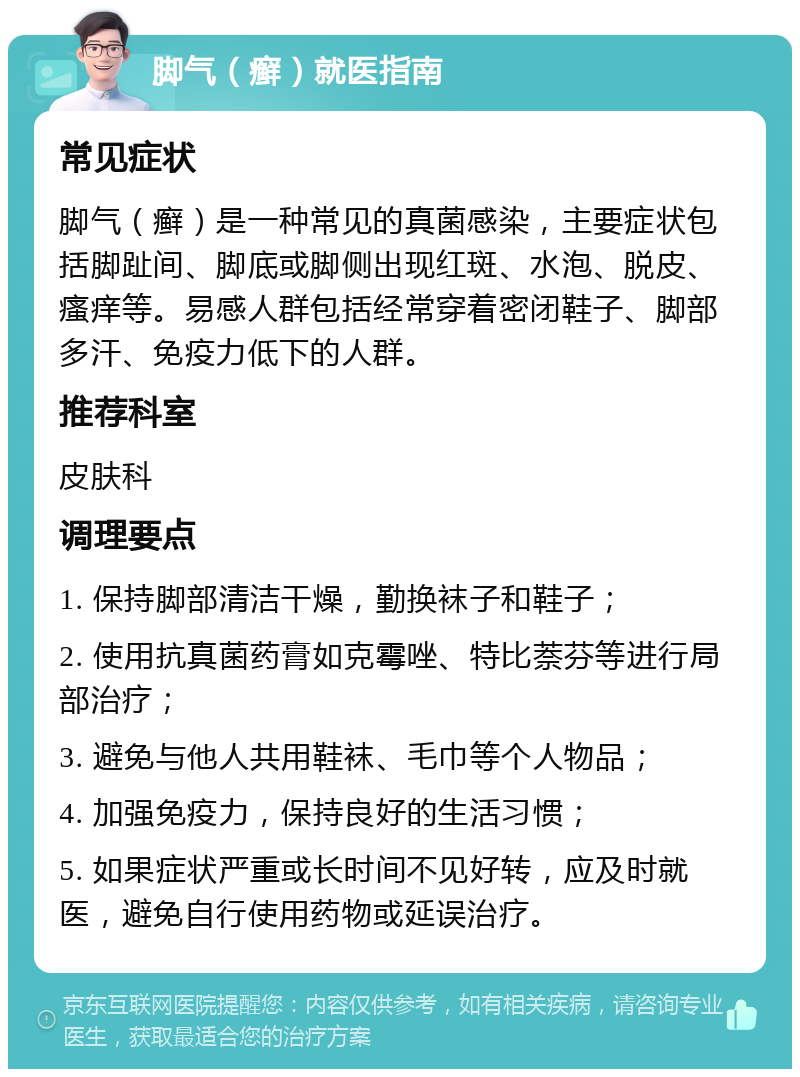 脚气（癣）就医指南 常见症状 脚气（癣）是一种常见的真菌感染，主要症状包括脚趾间、脚底或脚侧出现红斑、水泡、脱皮、瘙痒等。易感人群包括经常穿着密闭鞋子、脚部多汗、免疫力低下的人群。 推荐科室 皮肤科 调理要点 1. 保持脚部清洁干燥，勤换袜子和鞋子； 2. 使用抗真菌药膏如克霉唑、特比萘芬等进行局部治疗； 3. 避免与他人共用鞋袜、毛巾等个人物品； 4. 加强免疫力，保持良好的生活习惯； 5. 如果症状严重或长时间不见好转，应及时就医，避免自行使用药物或延误治疗。