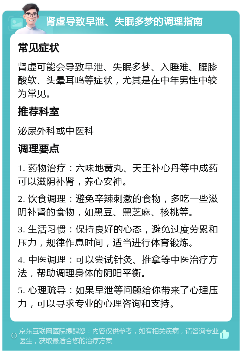 肾虚导致早泄、失眠多梦的调理指南 常见症状 肾虚可能会导致早泄、失眠多梦、入睡难、腰膝酸软、头晕耳鸣等症状，尤其是在中年男性中较为常见。 推荐科室 泌尿外科或中医科 调理要点 1. 药物治疗：六味地黄丸、天王补心丹等中成药可以滋阴补肾，养心安神。 2. 饮食调理：避免辛辣刺激的食物，多吃一些滋阴补肾的食物，如黑豆、黑芝麻、核桃等。 3. 生活习惯：保持良好的心态，避免过度劳累和压力，规律作息时间，适当进行体育锻炼。 4. 中医调理：可以尝试针灸、推拿等中医治疗方法，帮助调理身体的阴阳平衡。 5. 心理疏导：如果早泄等问题给你带来了心理压力，可以寻求专业的心理咨询和支持。