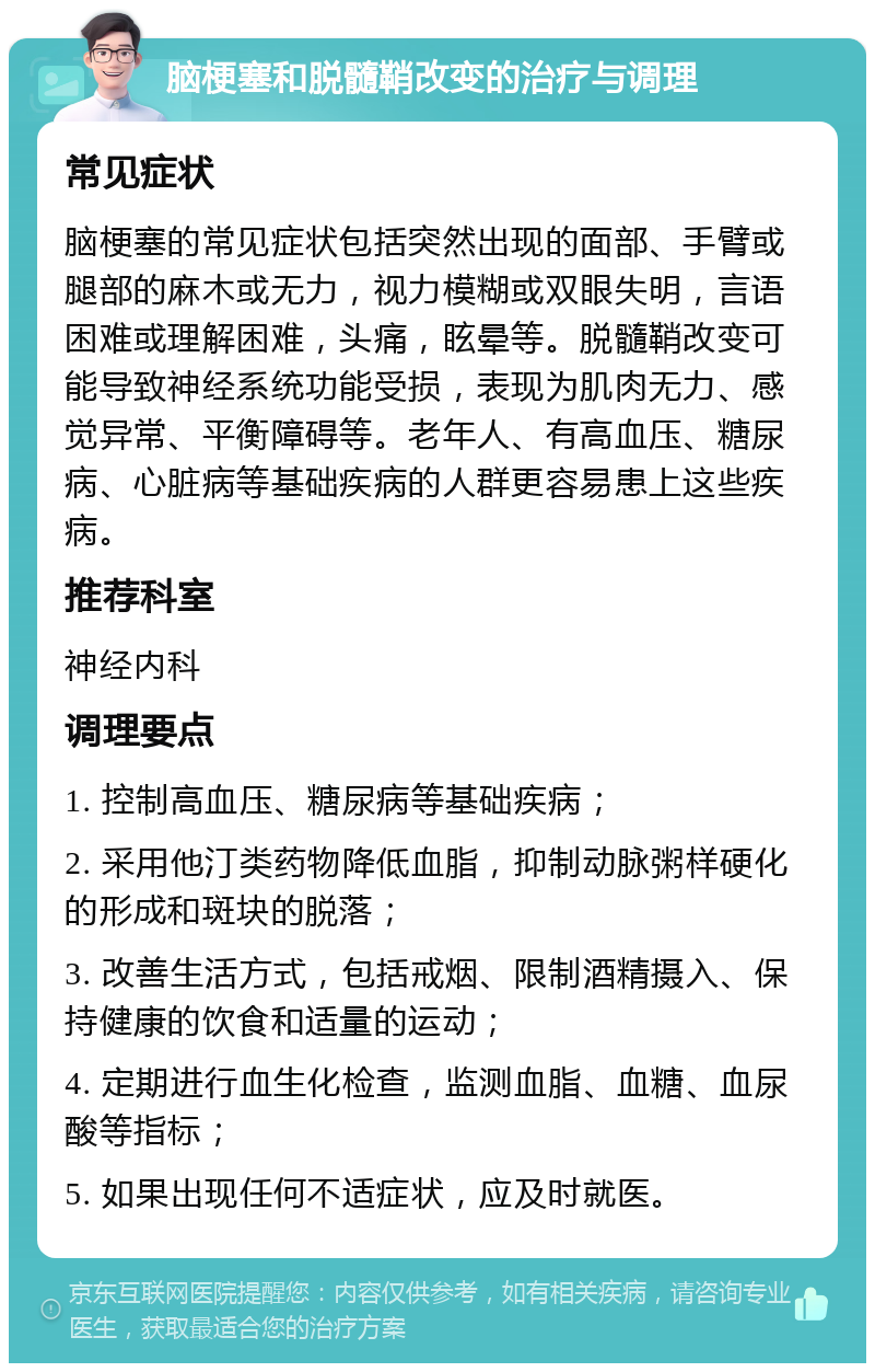 脑梗塞和脱髓鞘改变的治疗与调理 常见症状 脑梗塞的常见症状包括突然出现的面部、手臂或腿部的麻木或无力，视力模糊或双眼失明，言语困难或理解困难，头痛，眩晕等。脱髓鞘改变可能导致神经系统功能受损，表现为肌肉无力、感觉异常、平衡障碍等。老年人、有高血压、糖尿病、心脏病等基础疾病的人群更容易患上这些疾病。 推荐科室 神经内科 调理要点 1. 控制高血压、糖尿病等基础疾病； 2. 采用他汀类药物降低血脂，抑制动脉粥样硬化的形成和斑块的脱落； 3. 改善生活方式，包括戒烟、限制酒精摄入、保持健康的饮食和适量的运动； 4. 定期进行血生化检查，监测血脂、血糖、血尿酸等指标； 5. 如果出现任何不适症状，应及时就医。