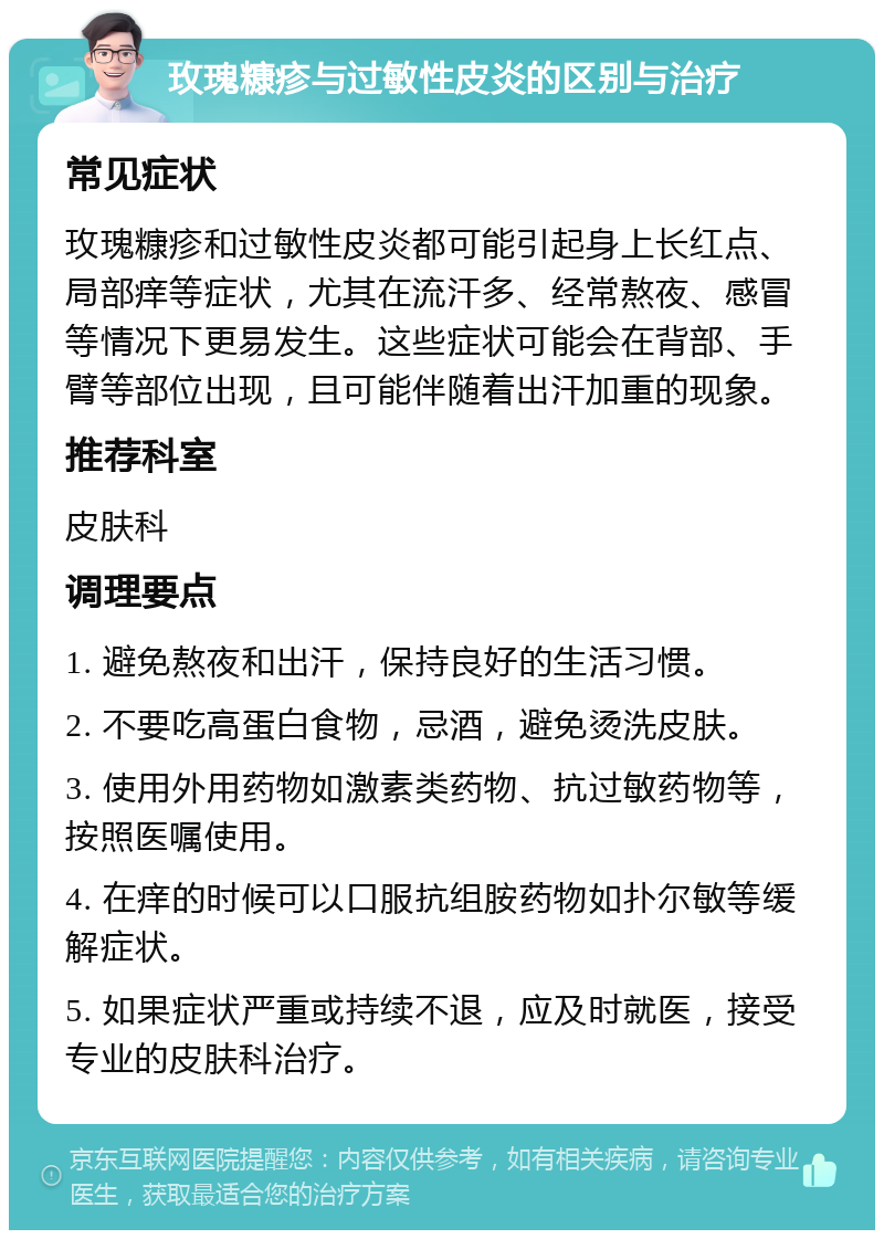 玫瑰糠疹与过敏性皮炎的区别与治疗 常见症状 玫瑰糠疹和过敏性皮炎都可能引起身上长红点、局部痒等症状，尤其在流汗多、经常熬夜、感冒等情况下更易发生。这些症状可能会在背部、手臂等部位出现，且可能伴随着出汗加重的现象。 推荐科室 皮肤科 调理要点 1. 避免熬夜和出汗，保持良好的生活习惯。 2. 不要吃高蛋白食物，忌酒，避免烫洗皮肤。 3. 使用外用药物如激素类药物、抗过敏药物等，按照医嘱使用。 4. 在痒的时候可以口服抗组胺药物如扑尔敏等缓解症状。 5. 如果症状严重或持续不退，应及时就医，接受专业的皮肤科治疗。