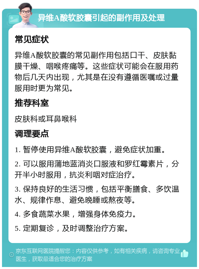 异维A酸软胶囊引起的副作用及处理 常见症状 异维A酸软胶囊的常见副作用包括口干、皮肤黏膜干燥、咽喉疼痛等。这些症状可能会在服用药物后几天内出现，尤其是在没有遵循医嘱或过量服用时更为常见。 推荐科室 皮肤科或耳鼻喉科 调理要点 1. 暂停使用异维A酸软胶囊，避免症状加重。 2. 可以服用蒲地蓝消炎口服液和罗红霉素片，分开半小时服用，抗炎利咽对症治疗。 3. 保持良好的生活习惯，包括平衡膳食、多饮温水、规律作息、避免晚睡或熬夜等。 4. 多食蔬菜水果，增强身体免疫力。 5. 定期复诊，及时调整治疗方案。