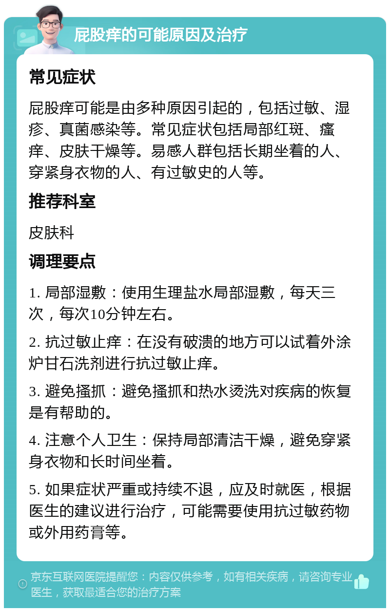 屁股痒的可能原因及治疗 常见症状 屁股痒可能是由多种原因引起的，包括过敏、湿疹、真菌感染等。常见症状包括局部红斑、瘙痒、皮肤干燥等。易感人群包括长期坐着的人、穿紧身衣物的人、有过敏史的人等。 推荐科室 皮肤科 调理要点 1. 局部湿敷：使用生理盐水局部湿敷，每天三次，每次10分钟左右。 2. 抗过敏止痒：在没有破溃的地方可以试着外涂炉甘石洗剂进行抗过敏止痒。 3. 避免搔抓：避免搔抓和热水烫洗对疾病的恢复是有帮助的。 4. 注意个人卫生：保持局部清洁干燥，避免穿紧身衣物和长时间坐着。 5. 如果症状严重或持续不退，应及时就医，根据医生的建议进行治疗，可能需要使用抗过敏药物或外用药膏等。