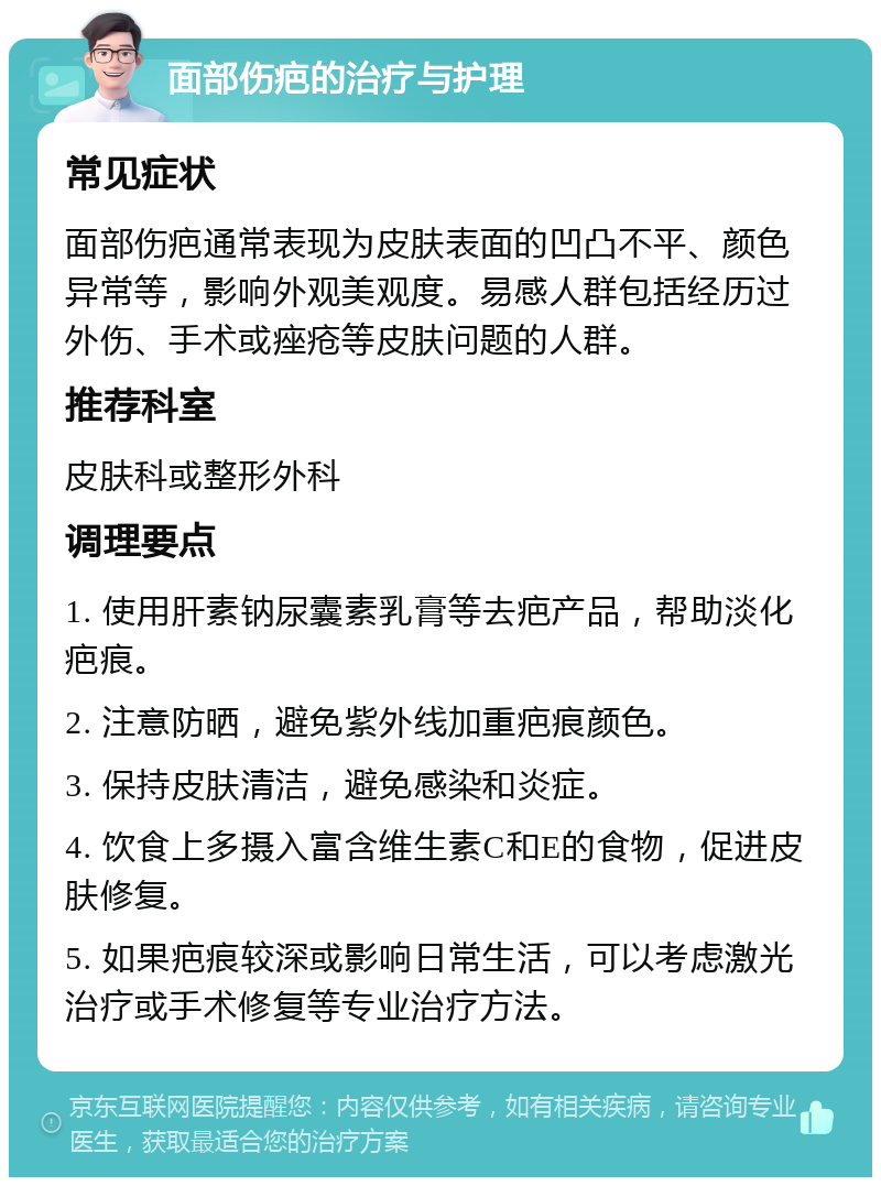 面部伤疤的治疗与护理 常见症状 面部伤疤通常表现为皮肤表面的凹凸不平、颜色异常等，影响外观美观度。易感人群包括经历过外伤、手术或痤疮等皮肤问题的人群。 推荐科室 皮肤科或整形外科 调理要点 1. 使用肝素钠尿囊素乳膏等去疤产品，帮助淡化疤痕。 2. 注意防晒，避免紫外线加重疤痕颜色。 3. 保持皮肤清洁，避免感染和炎症。 4. 饮食上多摄入富含维生素C和E的食物，促进皮肤修复。 5. 如果疤痕较深或影响日常生活，可以考虑激光治疗或手术修复等专业治疗方法。