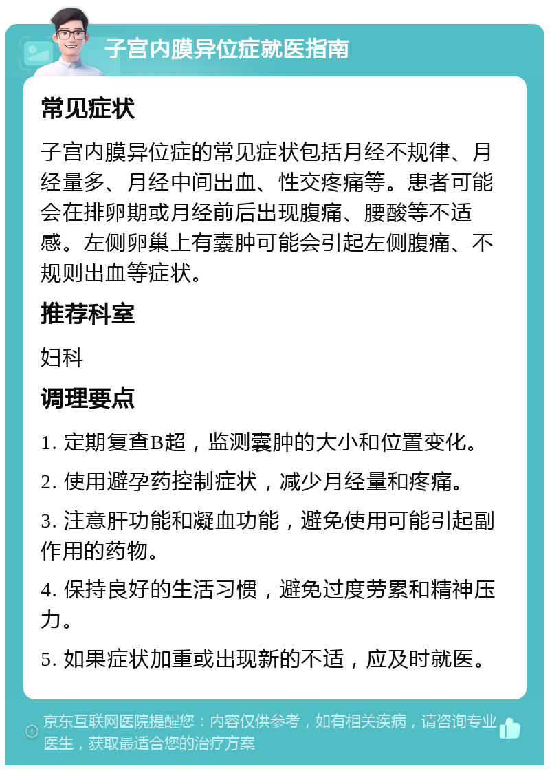 子宫内膜异位症就医指南 常见症状 子宫内膜异位症的常见症状包括月经不规律、月经量多、月经中间出血、性交疼痛等。患者可能会在排卵期或月经前后出现腹痛、腰酸等不适感。左侧卵巢上有囊肿可能会引起左侧腹痛、不规则出血等症状。 推荐科室 妇科 调理要点 1. 定期复查B超，监测囊肿的大小和位置变化。 2. 使用避孕药控制症状，减少月经量和疼痛。 3. 注意肝功能和凝血功能，避免使用可能引起副作用的药物。 4. 保持良好的生活习惯，避免过度劳累和精神压力。 5. 如果症状加重或出现新的不适，应及时就医。