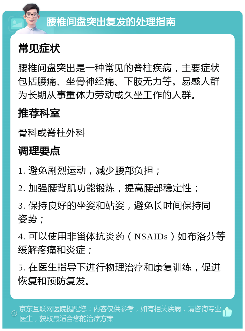 腰椎间盘突出复发的处理指南 常见症状 腰椎间盘突出是一种常见的脊柱疾病，主要症状包括腰痛、坐骨神经痛、下肢无力等。易感人群为长期从事重体力劳动或久坐工作的人群。 推荐科室 骨科或脊柱外科 调理要点 1. 避免剧烈运动，减少腰部负担； 2. 加强腰背肌功能锻炼，提高腰部稳定性； 3. 保持良好的坐姿和站姿，避免长时间保持同一姿势； 4. 可以使用非甾体抗炎药（NSAIDs）如布洛芬等缓解疼痛和炎症； 5. 在医生指导下进行物理治疗和康复训练，促进恢复和预防复发。