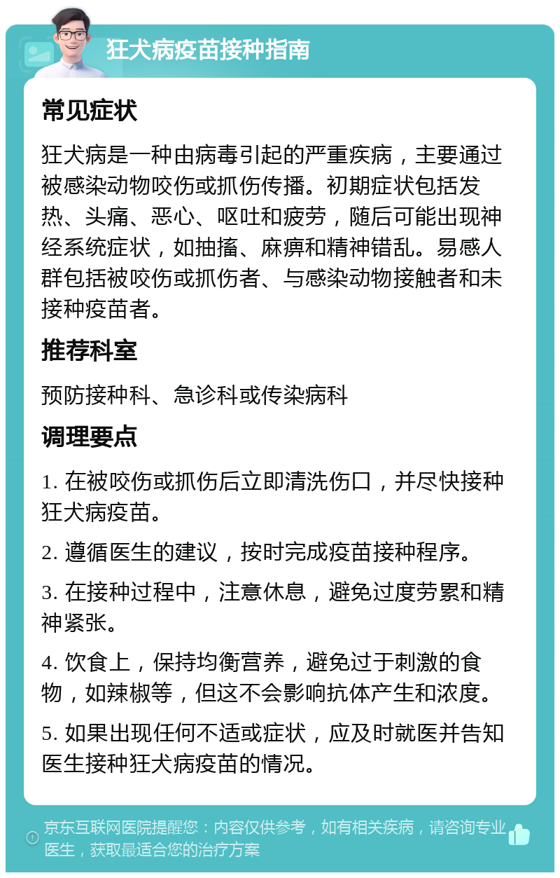 狂犬病疫苗接种指南 常见症状 狂犬病是一种由病毒引起的严重疾病，主要通过被感染动物咬伤或抓伤传播。初期症状包括发热、头痛、恶心、呕吐和疲劳，随后可能出现神经系统症状，如抽搐、麻痹和精神错乱。易感人群包括被咬伤或抓伤者、与感染动物接触者和未接种疫苗者。 推荐科室 预防接种科、急诊科或传染病科 调理要点 1. 在被咬伤或抓伤后立即清洗伤口，并尽快接种狂犬病疫苗。 2. 遵循医生的建议，按时完成疫苗接种程序。 3. 在接种过程中，注意休息，避免过度劳累和精神紧张。 4. 饮食上，保持均衡营养，避免过于刺激的食物，如辣椒等，但这不会影响抗体产生和浓度。 5. 如果出现任何不适或症状，应及时就医并告知医生接种狂犬病疫苗的情况。