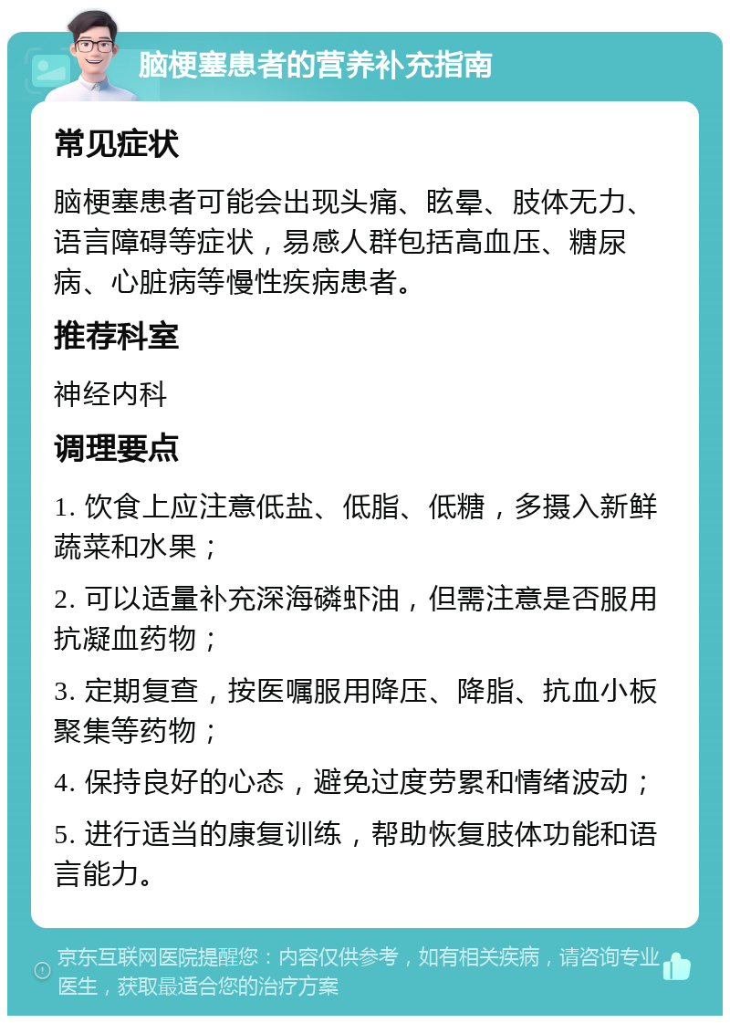 脑梗塞患者的营养补充指南 常见症状 脑梗塞患者可能会出现头痛、眩晕、肢体无力、语言障碍等症状，易感人群包括高血压、糖尿病、心脏病等慢性疾病患者。 推荐科室 神经内科 调理要点 1. 饮食上应注意低盐、低脂、低糖，多摄入新鲜蔬菜和水果； 2. 可以适量补充深海磷虾油，但需注意是否服用抗凝血药物； 3. 定期复查，按医嘱服用降压、降脂、抗血小板聚集等药物； 4. 保持良好的心态，避免过度劳累和情绪波动； 5. 进行适当的康复训练，帮助恢复肢体功能和语言能力。