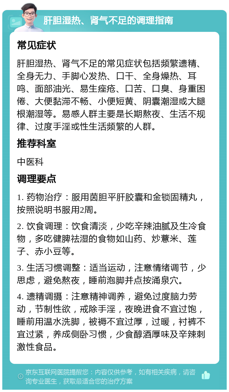 肝胆湿热、肾气不足的调理指南 常见症状 肝胆湿热、肾气不足的常见症状包括频繁遗精、全身无力、手脚心发热、口干、全身燥热、耳鸣、面部油光、易生痤疮、口苦、口臭、身重困倦、大便黏滞不畅、小便短黄、阴囊潮湿或大腿根潮湿等。易感人群主要是长期熬夜、生活不规律、过度手淫或性生活频繁的人群。 推荐科室 中医科 调理要点 1. 药物治疗：服用茵胆平肝胶囊和金锁固精丸，按照说明书服用2周。 2. 饮食调理：饮食清淡，少吃辛辣油腻及生冷食物，多吃健脾祛湿的食物如山药、炒薏米、莲子、赤小豆等。 3. 生活习惯调整：适当运动，注意情绪调节，少思虑，避免熬夜，睡前泡脚并点按涌泉穴。 4. 遗精调摄：注意精神调养，避免过度脑力劳动，节制性欲，戒除手淫，夜晚进食不宜过饱，睡前用温水洗脚，被褥不宜过厚，过暖，衬裤不宜过紧，养成侧卧习惯，少食醇酒厚味及辛辣刺激性食品。