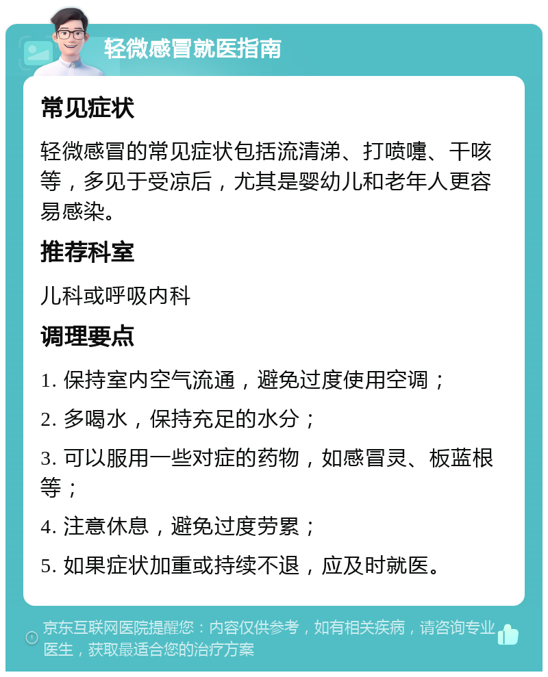 轻微感冒就医指南 常见症状 轻微感冒的常见症状包括流清涕、打喷嚏、干咳等，多见于受凉后，尤其是婴幼儿和老年人更容易感染。 推荐科室 儿科或呼吸内科 调理要点 1. 保持室内空气流通，避免过度使用空调； 2. 多喝水，保持充足的水分； 3. 可以服用一些对症的药物，如感冒灵、板蓝根等； 4. 注意休息，避免过度劳累； 5. 如果症状加重或持续不退，应及时就医。