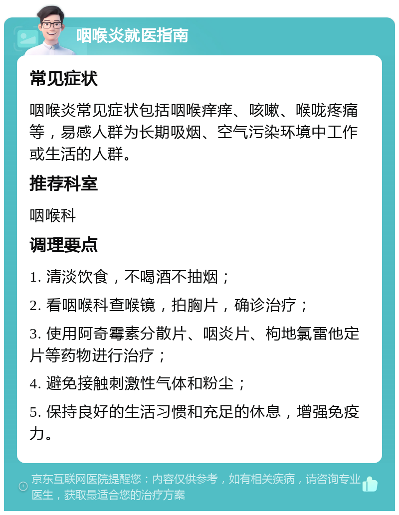 咽喉炎就医指南 常见症状 咽喉炎常见症状包括咽喉痒痒、咳嗽、喉咙疼痛等，易感人群为长期吸烟、空气污染环境中工作或生活的人群。 推荐科室 咽喉科 调理要点 1. 清淡饮食，不喝酒不抽烟； 2. 看咽喉科查喉镜，拍胸片，确诊治疗； 3. 使用阿奇霉素分散片、咽炎片、枸地氯雷他定片等药物进行治疗； 4. 避免接触刺激性气体和粉尘； 5. 保持良好的生活习惯和充足的休息，增强免疫力。