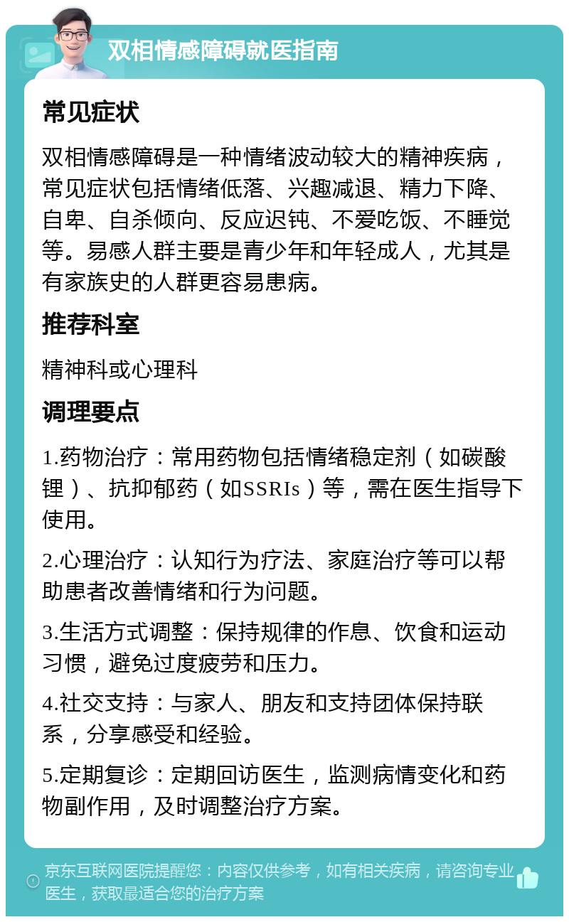 双相情感障碍就医指南 常见症状 双相情感障碍是一种情绪波动较大的精神疾病，常见症状包括情绪低落、兴趣减退、精力下降、自卑、自杀倾向、反应迟钝、不爱吃饭、不睡觉等。易感人群主要是青少年和年轻成人，尤其是有家族史的人群更容易患病。 推荐科室 精神科或心理科 调理要点 1.药物治疗：常用药物包括情绪稳定剂（如碳酸锂）、抗抑郁药（如SSRIs）等，需在医生指导下使用。 2.心理治疗：认知行为疗法、家庭治疗等可以帮助患者改善情绪和行为问题。 3.生活方式调整：保持规律的作息、饮食和运动习惯，避免过度疲劳和压力。 4.社交支持：与家人、朋友和支持团体保持联系，分享感受和经验。 5.定期复诊：定期回访医生，监测病情变化和药物副作用，及时调整治疗方案。