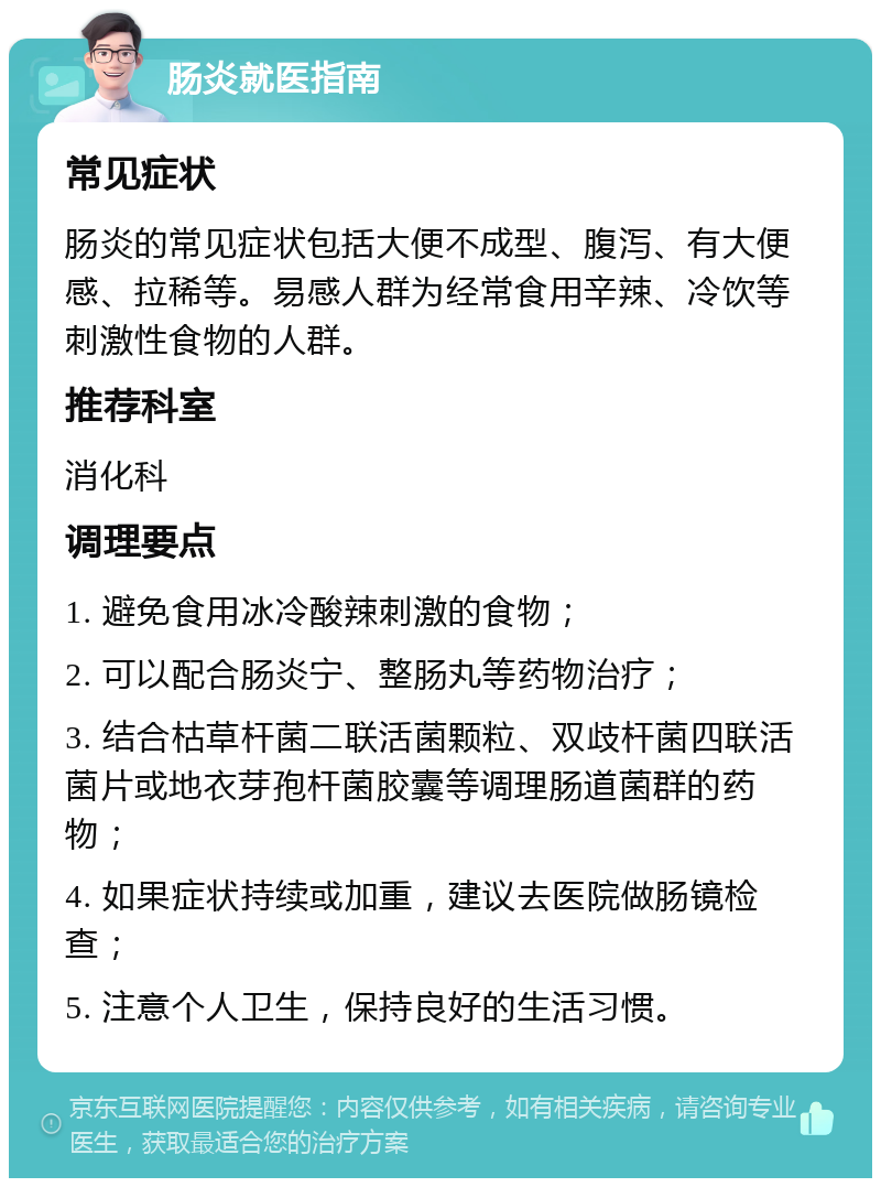 肠炎就医指南 常见症状 肠炎的常见症状包括大便不成型、腹泻、有大便感、拉稀等。易感人群为经常食用辛辣、冷饮等刺激性食物的人群。 推荐科室 消化科 调理要点 1. 避免食用冰冷酸辣刺激的食物； 2. 可以配合肠炎宁、整肠丸等药物治疗； 3. 结合枯草杆菌二联活菌颗粒、双歧杆菌四联活菌片或地衣芽孢杆菌胶囊等调理肠道菌群的药物； 4. 如果症状持续或加重，建议去医院做肠镜检查； 5. 注意个人卫生，保持良好的生活习惯。