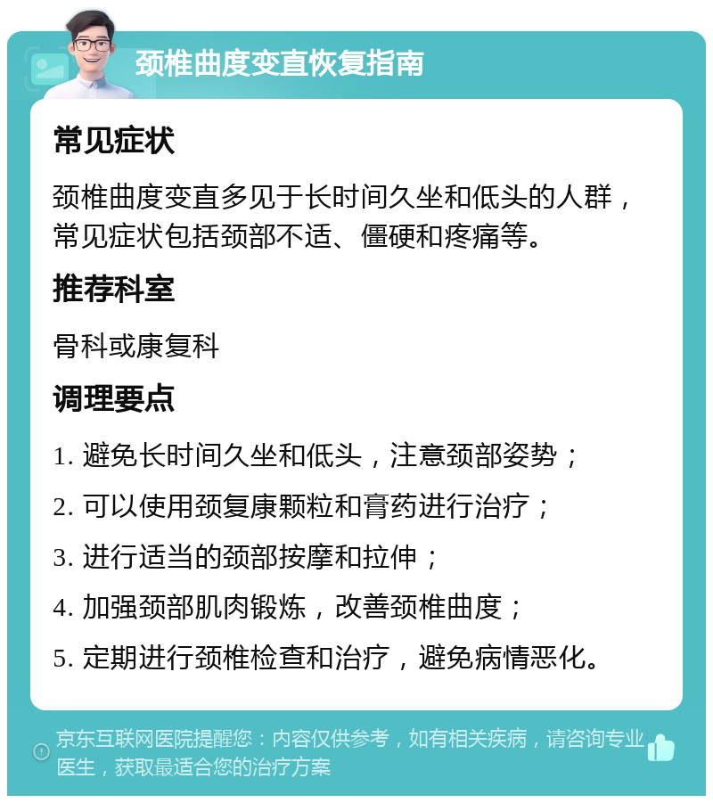 颈椎曲度变直恢复指南 常见症状 颈椎曲度变直多见于长时间久坐和低头的人群，常见症状包括颈部不适、僵硬和疼痛等。 推荐科室 骨科或康复科 调理要点 1. 避免长时间久坐和低头，注意颈部姿势； 2. 可以使用颈复康颗粒和膏药进行治疗； 3. 进行适当的颈部按摩和拉伸； 4. 加强颈部肌肉锻炼，改善颈椎曲度； 5. 定期进行颈椎检查和治疗，避免病情恶化。