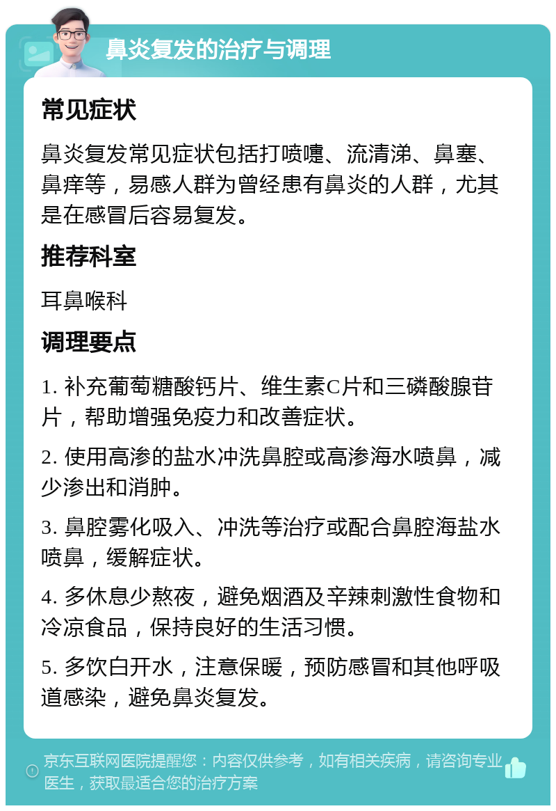 鼻炎复发的治疗与调理 常见症状 鼻炎复发常见症状包括打喷嚏、流清涕、鼻塞、鼻痒等，易感人群为曾经患有鼻炎的人群，尤其是在感冒后容易复发。 推荐科室 耳鼻喉科 调理要点 1. 补充葡萄糖酸钙片、维生素C片和三磷酸腺苷片，帮助增强免疫力和改善症状。 2. 使用高渗的盐水冲洗鼻腔或高渗海水喷鼻，减少渗出和消肿。 3. 鼻腔雾化吸入、冲洗等治疗或配合鼻腔海盐水喷鼻，缓解症状。 4. 多休息少熬夜，避免烟酒及辛辣刺激性食物和冷凉食品，保持良好的生活习惯。 5. 多饮白开水，注意保暖，预防感冒和其他呼吸道感染，避免鼻炎复发。