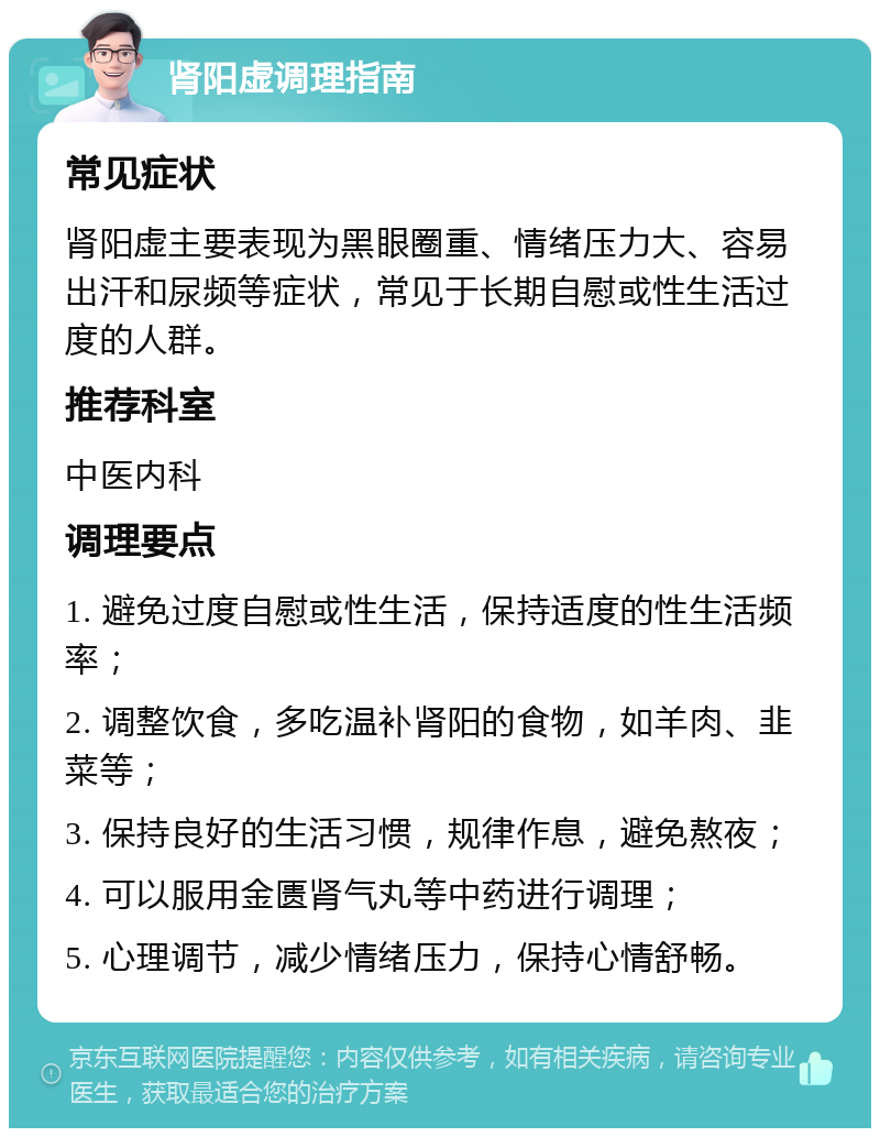 肾阳虚调理指南 常见症状 肾阳虚主要表现为黑眼圈重、情绪压力大、容易出汗和尿频等症状，常见于长期自慰或性生活过度的人群。 推荐科室 中医内科 调理要点 1. 避免过度自慰或性生活，保持适度的性生活频率； 2. 调整饮食，多吃温补肾阳的食物，如羊肉、韭菜等； 3. 保持良好的生活习惯，规律作息，避免熬夜； 4. 可以服用金匮肾气丸等中药进行调理； 5. 心理调节，减少情绪压力，保持心情舒畅。