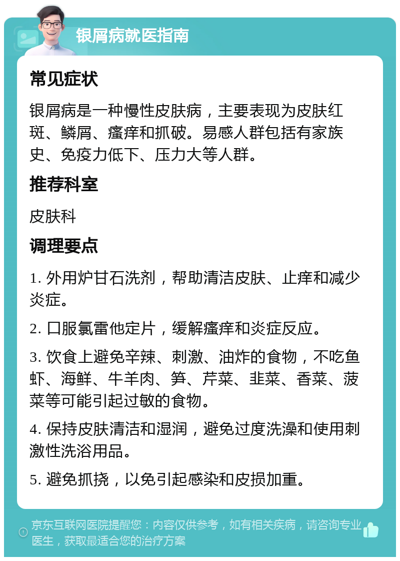 银屑病就医指南 常见症状 银屑病是一种慢性皮肤病，主要表现为皮肤红斑、鳞屑、瘙痒和抓破。易感人群包括有家族史、免疫力低下、压力大等人群。 推荐科室 皮肤科 调理要点 1. 外用炉甘石洗剂，帮助清洁皮肤、止痒和减少炎症。 2. 口服氯雷他定片，缓解瘙痒和炎症反应。 3. 饮食上避免辛辣、刺激、油炸的食物，不吃鱼虾、海鲜、牛羊肉、笋、芹菜、韭菜、香菜、菠菜等可能引起过敏的食物。 4. 保持皮肤清洁和湿润，避免过度洗澡和使用刺激性洗浴用品。 5. 避免抓挠，以免引起感染和皮损加重。