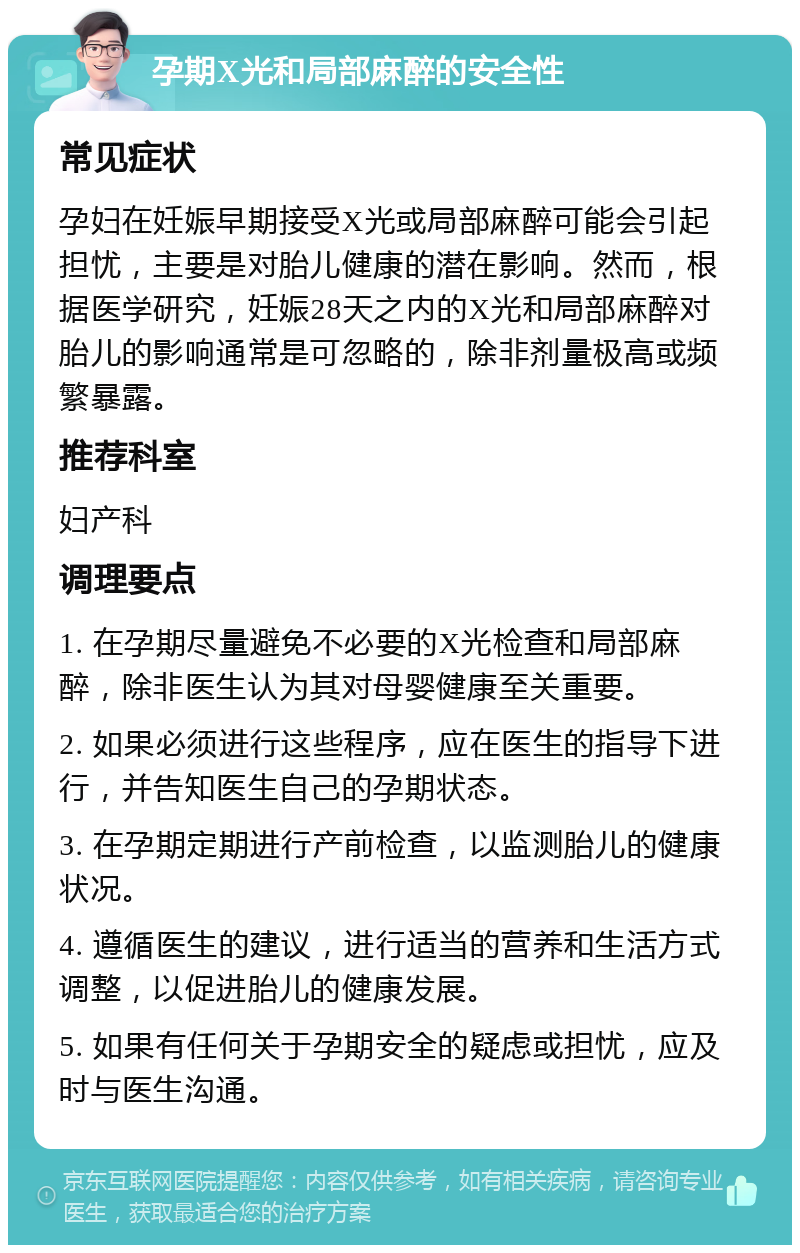 孕期X光和局部麻醉的安全性 常见症状 孕妇在妊娠早期接受X光或局部麻醉可能会引起担忧，主要是对胎儿健康的潜在影响。然而，根据医学研究，妊娠28天之内的X光和局部麻醉对胎儿的影响通常是可忽略的，除非剂量极高或频繁暴露。 推荐科室 妇产科 调理要点 1. 在孕期尽量避免不必要的X光检查和局部麻醉，除非医生认为其对母婴健康至关重要。 2. 如果必须进行这些程序，应在医生的指导下进行，并告知医生自己的孕期状态。 3. 在孕期定期进行产前检查，以监测胎儿的健康状况。 4. 遵循医生的建议，进行适当的营养和生活方式调整，以促进胎儿的健康发展。 5. 如果有任何关于孕期安全的疑虑或担忧，应及时与医生沟通。