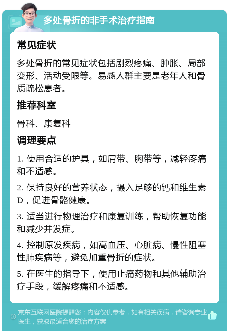 多处骨折的非手术治疗指南 常见症状 多处骨折的常见症状包括剧烈疼痛、肿胀、局部变形、活动受限等。易感人群主要是老年人和骨质疏松患者。 推荐科室 骨科、康复科 调理要点 1. 使用合适的护具，如肩带、胸带等，减轻疼痛和不适感。 2. 保持良好的营养状态，摄入足够的钙和维生素D，促进骨骼健康。 3. 适当进行物理治疗和康复训练，帮助恢复功能和减少并发症。 4. 控制原发疾病，如高血压、心脏病、慢性阻塞性肺疾病等，避免加重骨折的症状。 5. 在医生的指导下，使用止痛药物和其他辅助治疗手段，缓解疼痛和不适感。