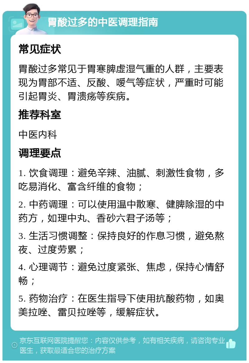 胃酸过多的中医调理指南 常见症状 胃酸过多常见于胃寒脾虚湿气重的人群，主要表现为胃部不适、反酸、嗳气等症状，严重时可能引起胃炎、胃溃疡等疾病。 推荐科室 中医内科 调理要点 1. 饮食调理：避免辛辣、油腻、刺激性食物，多吃易消化、富含纤维的食物； 2. 中药调理：可以使用温中散寒、健脾除湿的中药方，如理中丸、香砂六君子汤等； 3. 生活习惯调整：保持良好的作息习惯，避免熬夜、过度劳累； 4. 心理调节：避免过度紧张、焦虑，保持心情舒畅； 5. 药物治疗：在医生指导下使用抗酸药物，如奥美拉唑、雷贝拉唑等，缓解症状。