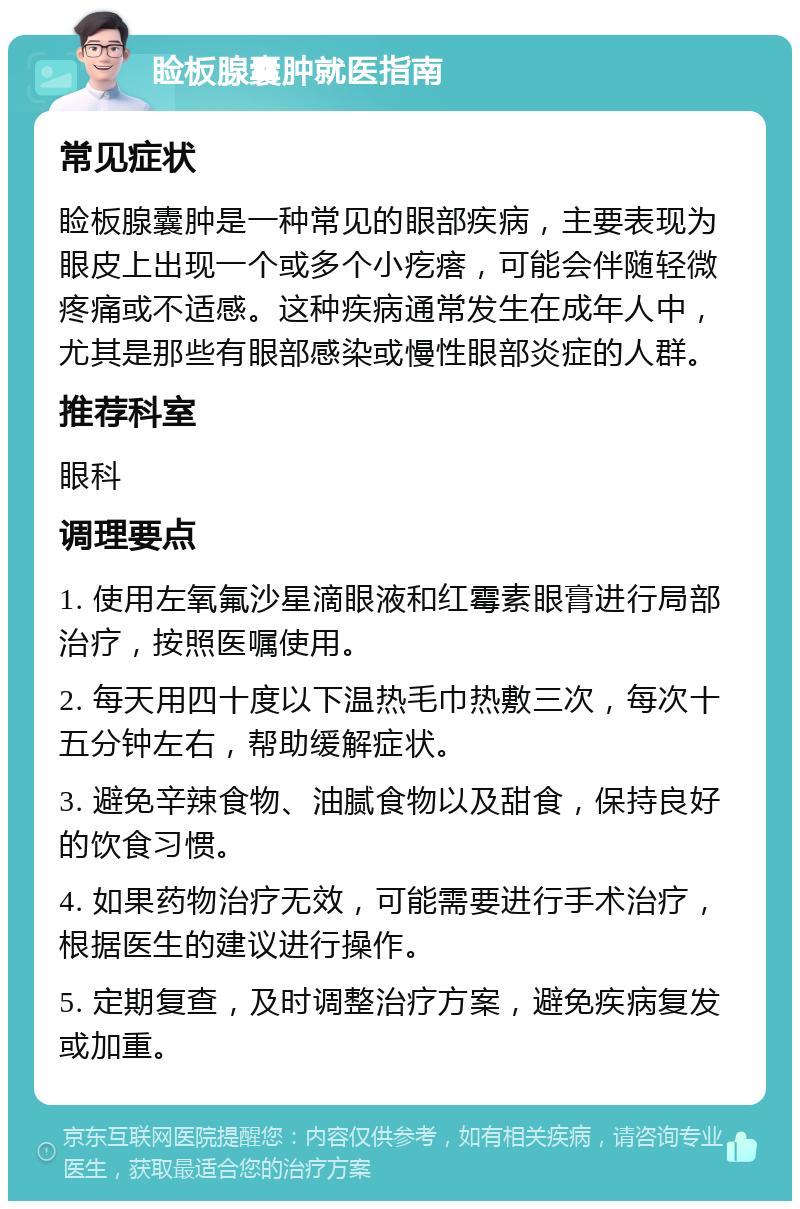 睑板腺囊肿就医指南 常见症状 睑板腺囊肿是一种常见的眼部疾病，主要表现为眼皮上出现一个或多个小疙瘩，可能会伴随轻微疼痛或不适感。这种疾病通常发生在成年人中，尤其是那些有眼部感染或慢性眼部炎症的人群。 推荐科室 眼科 调理要点 1. 使用左氧氟沙星滴眼液和红霉素眼膏进行局部治疗，按照医嘱使用。 2. 每天用四十度以下温热毛巾热敷三次，每次十五分钟左右，帮助缓解症状。 3. 避免辛辣食物、油腻食物以及甜食，保持良好的饮食习惯。 4. 如果药物治疗无效，可能需要进行手术治疗，根据医生的建议进行操作。 5. 定期复查，及时调整治疗方案，避免疾病复发或加重。