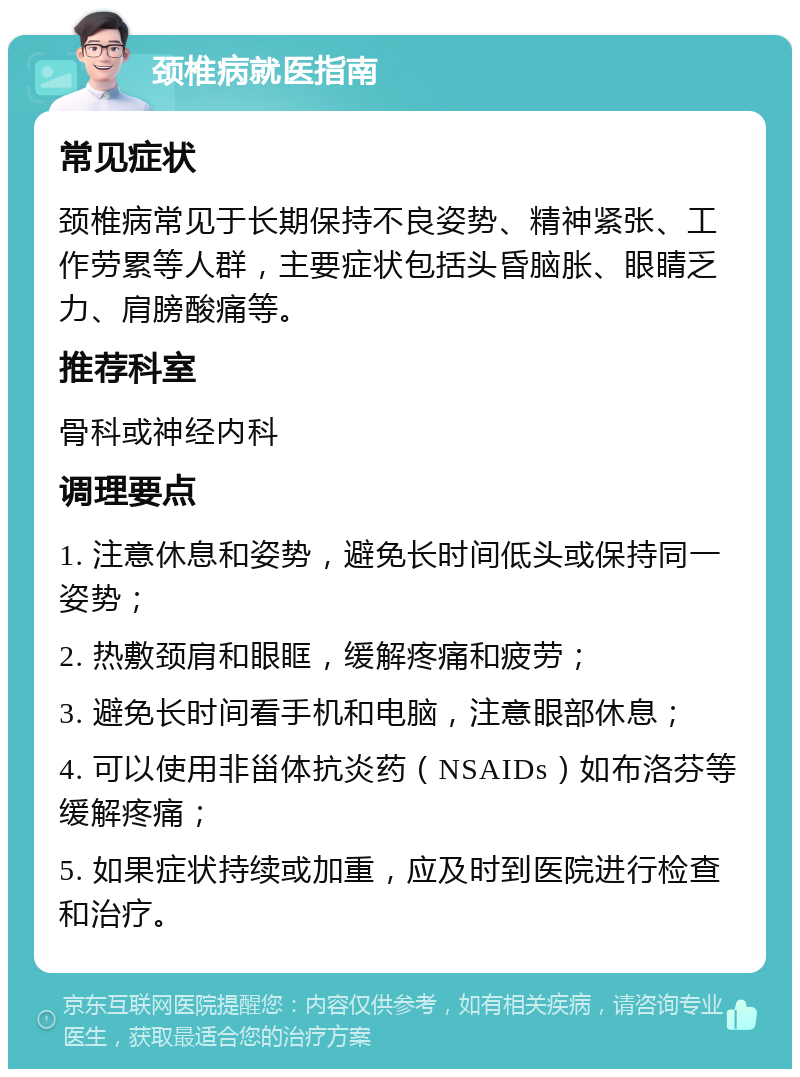 颈椎病就医指南 常见症状 颈椎病常见于长期保持不良姿势、精神紧张、工作劳累等人群，主要症状包括头昏脑胀、眼睛乏力、肩膀酸痛等。 推荐科室 骨科或神经内科 调理要点 1. 注意休息和姿势，避免长时间低头或保持同一姿势； 2. 热敷颈肩和眼眶，缓解疼痛和疲劳； 3. 避免长时间看手机和电脑，注意眼部休息； 4. 可以使用非甾体抗炎药（NSAIDs）如布洛芬等缓解疼痛； 5. 如果症状持续或加重，应及时到医院进行检查和治疗。