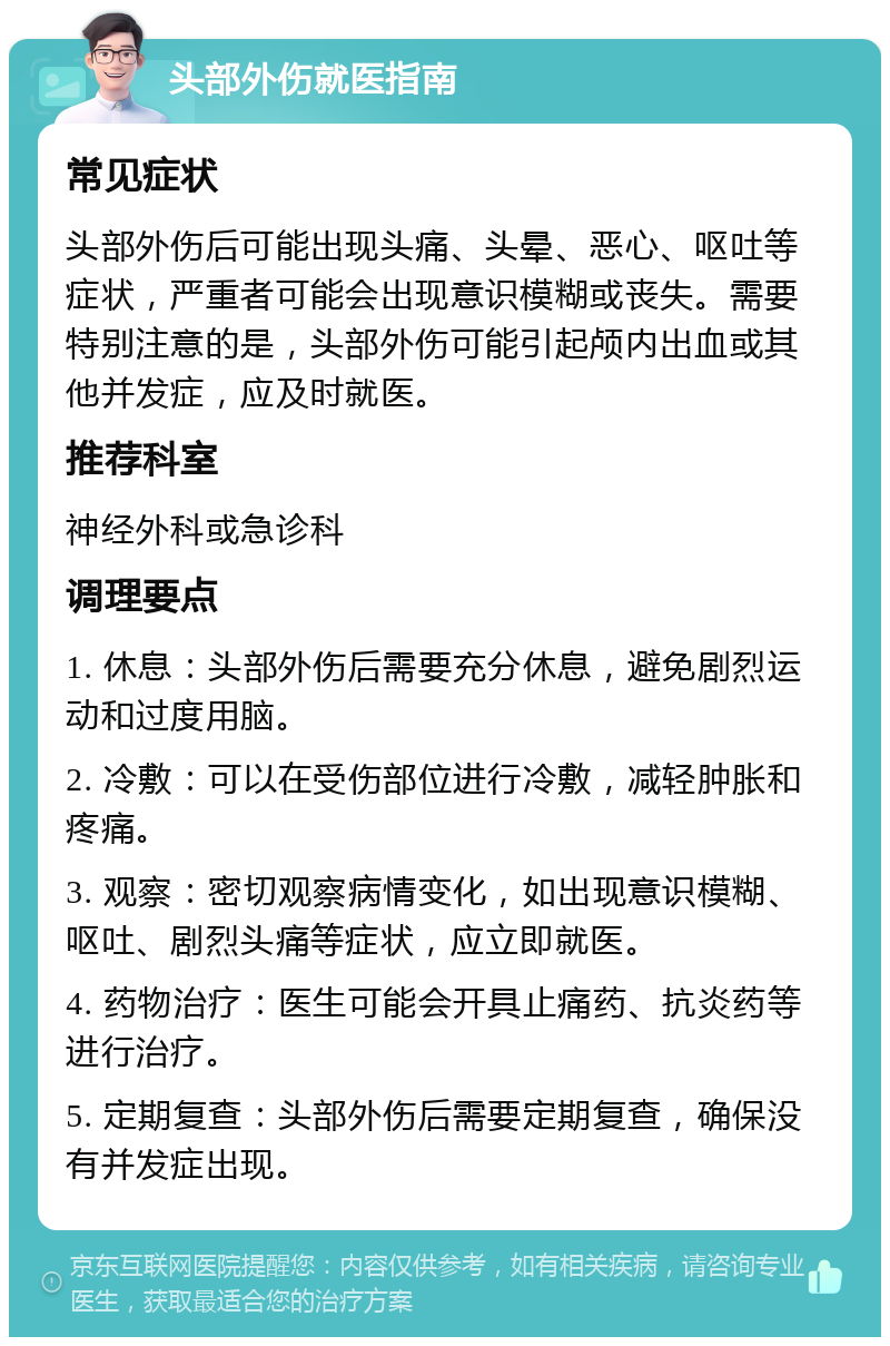 头部外伤就医指南 常见症状 头部外伤后可能出现头痛、头晕、恶心、呕吐等症状，严重者可能会出现意识模糊或丧失。需要特别注意的是，头部外伤可能引起颅内出血或其他并发症，应及时就医。 推荐科室 神经外科或急诊科 调理要点 1. 休息：头部外伤后需要充分休息，避免剧烈运动和过度用脑。 2. 冷敷：可以在受伤部位进行冷敷，减轻肿胀和疼痛。 3. 观察：密切观察病情变化，如出现意识模糊、呕吐、剧烈头痛等症状，应立即就医。 4. 药物治疗：医生可能会开具止痛药、抗炎药等进行治疗。 5. 定期复查：头部外伤后需要定期复查，确保没有并发症出现。