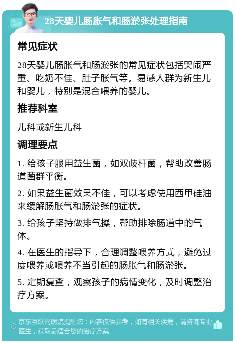 28天婴儿肠胀气和肠淤张处理指南 常见症状 28天婴儿肠胀气和肠淤张的常见症状包括哭闹严重、吃奶不佳、肚子胀气等。易感人群为新生儿和婴儿，特别是混合喂养的婴儿。 推荐科室 儿科或新生儿科 调理要点 1. 给孩子服用益生菌，如双歧杆菌，帮助改善肠道菌群平衡。 2. 如果益生菌效果不佳，可以考虑使用西甲硅油来缓解肠胀气和肠淤张的症状。 3. 给孩子坚持做排气操，帮助排除肠道中的气体。 4. 在医生的指导下，合理调整喂养方式，避免过度喂养或喂养不当引起的肠胀气和肠淤张。 5. 定期复查，观察孩子的病情变化，及时调整治疗方案。