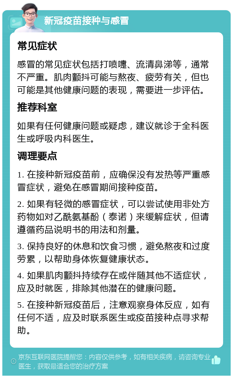 新冠疫苗接种与感冒 常见症状 感冒的常见症状包括打喷嚏、流清鼻涕等，通常不严重。肌肉颤抖可能与熬夜、疲劳有关，但也可能是其他健康问题的表现，需要进一步评估。 推荐科室 如果有任何健康问题或疑虑，建议就诊于全科医生或呼吸内科医生。 调理要点 1. 在接种新冠疫苗前，应确保没有发热等严重感冒症状，避免在感冒期间接种疫苗。 2. 如果有轻微的感冒症状，可以尝试使用非处方药物如对乙酰氨基酚（泰诺）来缓解症状，但请遵循药品说明书的用法和剂量。 3. 保持良好的休息和饮食习惯，避免熬夜和过度劳累，以帮助身体恢复健康状态。 4. 如果肌肉颤抖持续存在或伴随其他不适症状，应及时就医，排除其他潜在的健康问题。 5. 在接种新冠疫苗后，注意观察身体反应，如有任何不适，应及时联系医生或疫苗接种点寻求帮助。