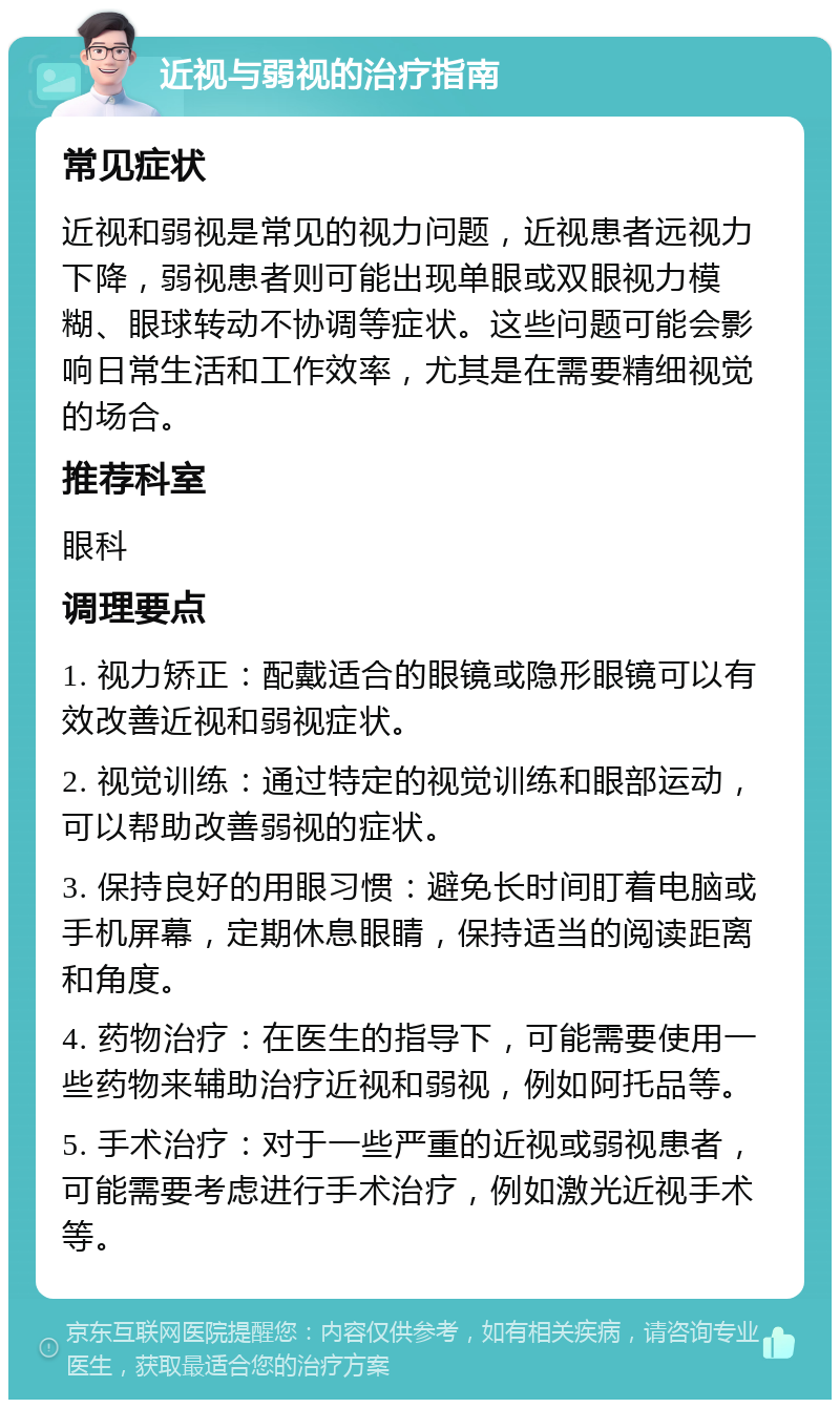 近视与弱视的治疗指南 常见症状 近视和弱视是常见的视力问题，近视患者远视力下降，弱视患者则可能出现单眼或双眼视力模糊、眼球转动不协调等症状。这些问题可能会影响日常生活和工作效率，尤其是在需要精细视觉的场合。 推荐科室 眼科 调理要点 1. 视力矫正：配戴适合的眼镜或隐形眼镜可以有效改善近视和弱视症状。 2. 视觉训练：通过特定的视觉训练和眼部运动，可以帮助改善弱视的症状。 3. 保持良好的用眼习惯：避免长时间盯着电脑或手机屏幕，定期休息眼睛，保持适当的阅读距离和角度。 4. 药物治疗：在医生的指导下，可能需要使用一些药物来辅助治疗近视和弱视，例如阿托品等。 5. 手术治疗：对于一些严重的近视或弱视患者，可能需要考虑进行手术治疗，例如激光近视手术等。