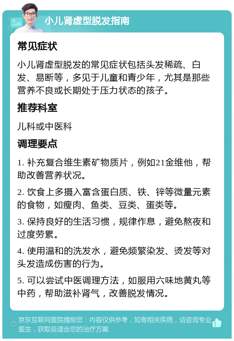 小儿肾虚型脱发指南 常见症状 小儿肾虚型脱发的常见症状包括头发稀疏、白发、易断等，多见于儿童和青少年，尤其是那些营养不良或长期处于压力状态的孩子。 推荐科室 儿科或中医科 调理要点 1. 补充复合维生素矿物质片，例如21金维他，帮助改善营养状况。 2. 饮食上多摄入富含蛋白质、铁、锌等微量元素的食物，如瘦肉、鱼类、豆类、蛋类等。 3. 保持良好的生活习惯，规律作息，避免熬夜和过度劳累。 4. 使用温和的洗发水，避免频繁染发、烫发等对头发造成伤害的行为。 5. 可以尝试中医调理方法，如服用六味地黄丸等中药，帮助滋补肾气，改善脱发情况。