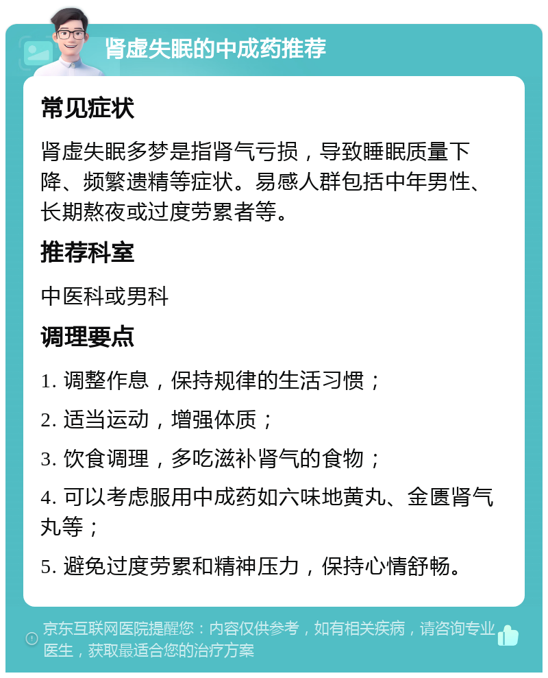 肾虚失眠的中成药推荐 常见症状 肾虚失眠多梦是指肾气亏损，导致睡眠质量下降、频繁遗精等症状。易感人群包括中年男性、长期熬夜或过度劳累者等。 推荐科室 中医科或男科 调理要点 1. 调整作息，保持规律的生活习惯； 2. 适当运动，增强体质； 3. 饮食调理，多吃滋补肾气的食物； 4. 可以考虑服用中成药如六味地黄丸、金匮肾气丸等； 5. 避免过度劳累和精神压力，保持心情舒畅。