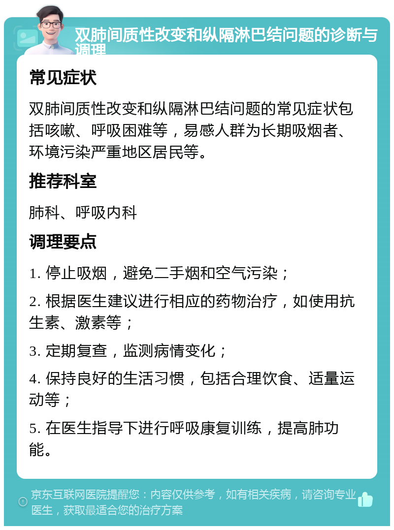 双肺间质性改变和纵隔淋巴结问题的诊断与调理 常见症状 双肺间质性改变和纵隔淋巴结问题的常见症状包括咳嗽、呼吸困难等，易感人群为长期吸烟者、环境污染严重地区居民等。 推荐科室 肺科、呼吸内科 调理要点 1. 停止吸烟，避免二手烟和空气污染； 2. 根据医生建议进行相应的药物治疗，如使用抗生素、激素等； 3. 定期复查，监测病情变化； 4. 保持良好的生活习惯，包括合理饮食、适量运动等； 5. 在医生指导下进行呼吸康复训练，提高肺功能。